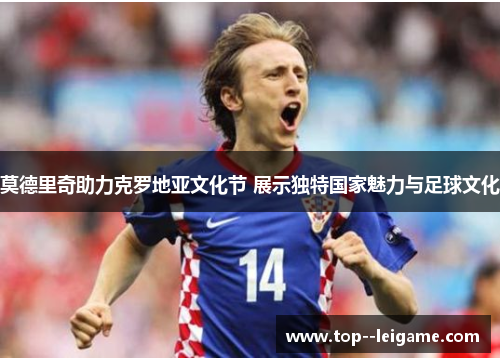 莫德里奇助力克罗地亚文化节 展示独特国家魅力与足球文化 莫德里奇助力克罗地亚文化节 展示独特国家魅力与足球文化