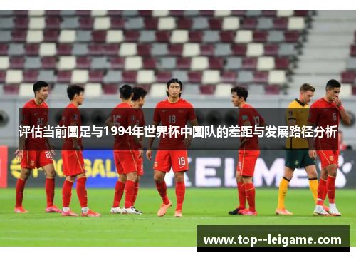 评估当前国足与1994年世界杯中国队的差距与发展路径分析 评估当前国足与1994年世界杯中国队的差距与发展路径分析