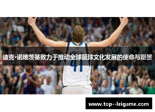 迪克·诺维茨基致力于推动全球篮球文化发展的使命与愿景 迪克·诺维茨基致力于推动全球篮球文化发展的使命与愿景