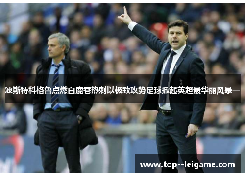 波斯特科格鲁点燃白鹿巷热刺以极致攻势足球掀起英超最华丽风暴一