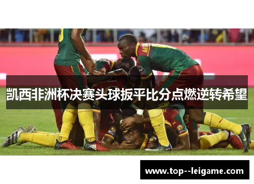 凯西非洲杯决赛头球扳平比分点燃逆转希望 凯西非洲杯决赛头球扳平比分点燃逆转希望